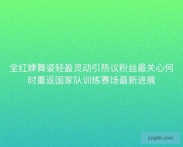 全红婵舞姿轻盈灵动引热议粉丝最关心何时重返国家队训练赛场最新进展